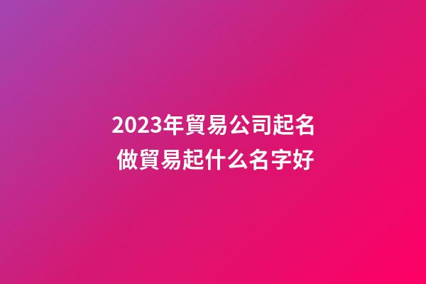 2023年貿易公司起名 做貿易起什么名字好-第1張-公司起名-玄機派